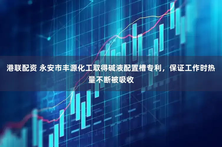 港联配资 永安市丰源化工取得碱液配置槽专利，保证工作时热量不断被吸收