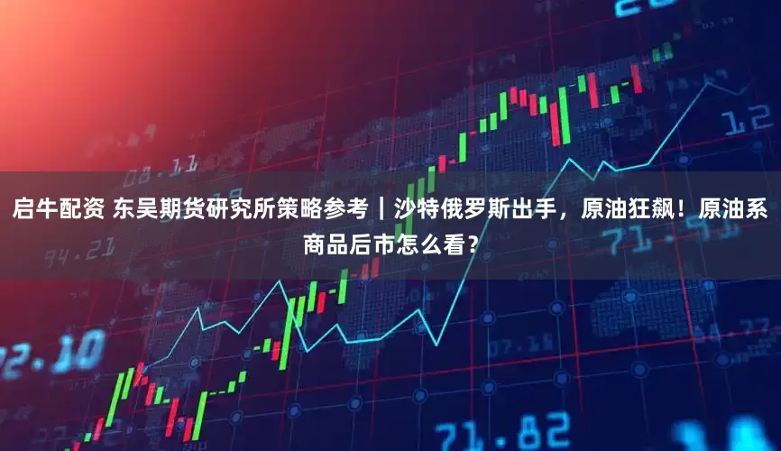 启牛配资 东吴期货研究所策略参考｜沙特俄罗斯出手，原油狂飙！原油系商品后市怎么看？