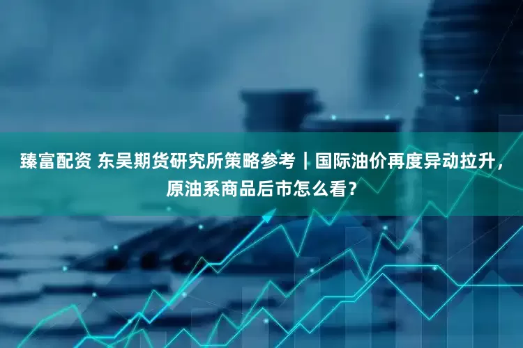 臻富配资 东吴期货研究所策略参考｜国际油价再度异动拉升，原油系商品后市怎么看？