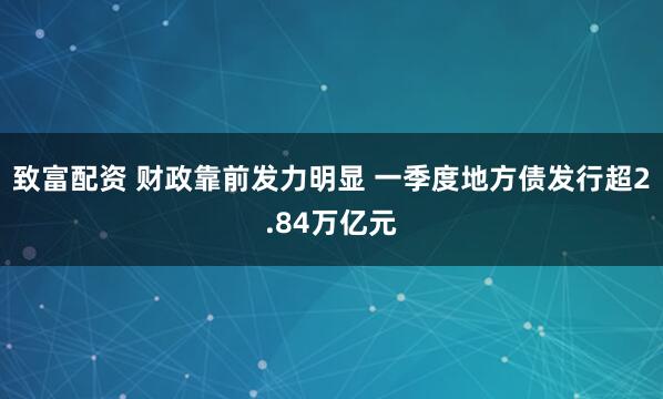 致富配资 财政靠前发力明显 一季度地方债发行超2.84万亿元