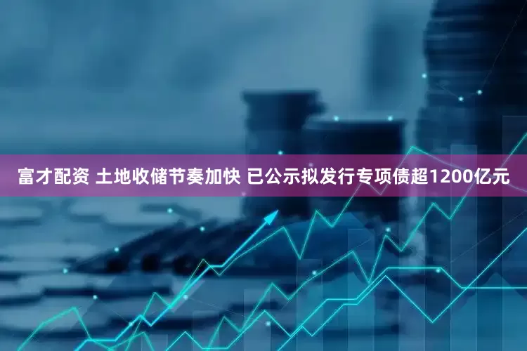 富才配资 土地收储节奏加快 已公示拟发行专项债超1200亿元