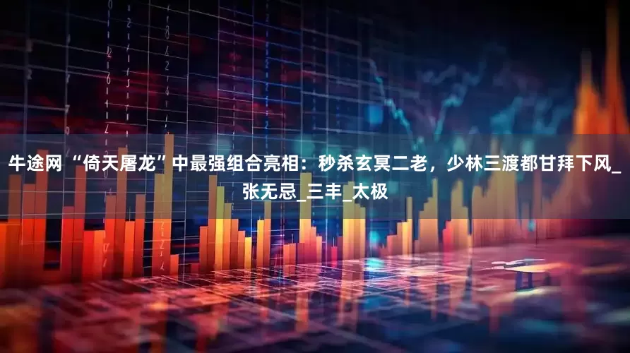 牛途网 “倚天屠龙”中最强组合亮相：秒杀玄冥二老，少林三渡都甘拜下风_张无忌_三丰_太极