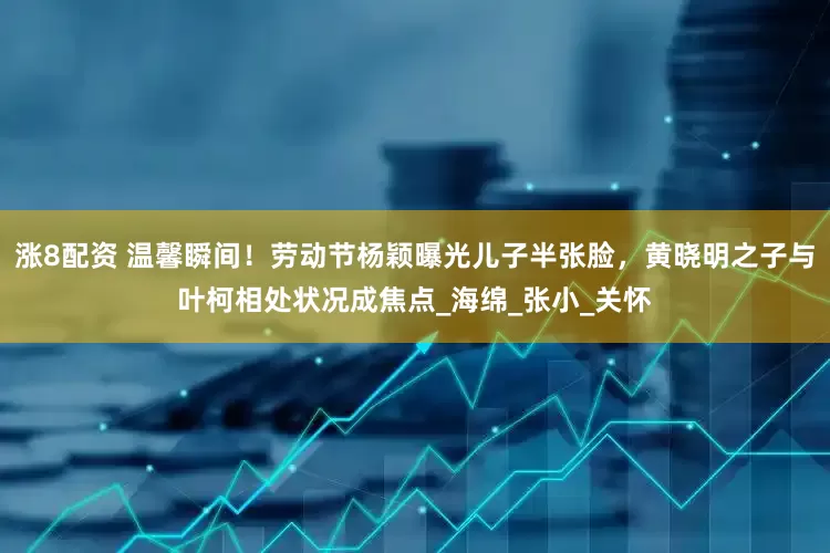 涨8配资 温馨瞬间！劳动节杨颖曝光儿子半张脸，黄晓明之子与叶柯相处状况成焦点_海绵_张小_关怀
