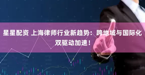 星星配资 上海律师行业新趋势：跨地域与国际化双驱动加速！