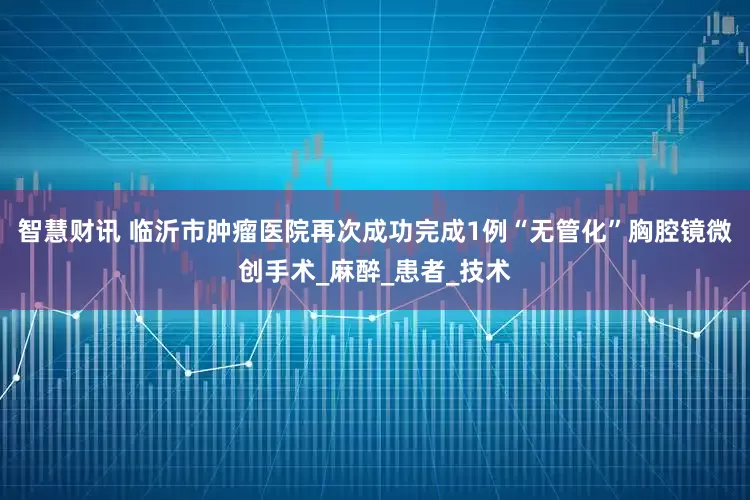 智慧财讯 临沂市肿瘤医院再次成功完成1例“无管化”胸腔镜微创手术_麻醉_患者_技术