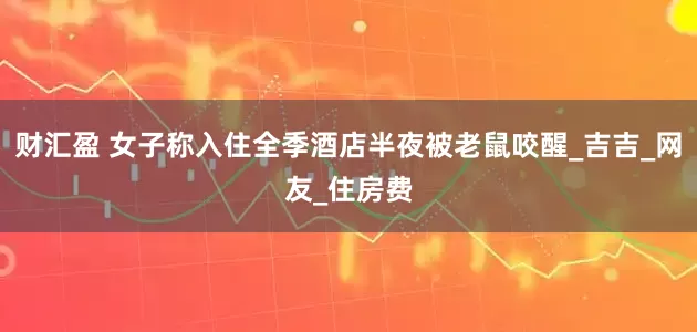 财汇盈 女子称入住全季酒店半夜被老鼠咬醒_吉吉_网友_住房费