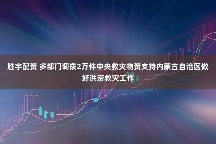 胜宇配资 多部门调拨2万件中央救灾物资支持内蒙古自治区做好洪涝救灾工作