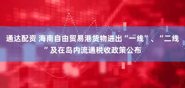 通达配资 海南自由贸易港货物进出“一线”、“二线”及在岛内流通税收政策公布