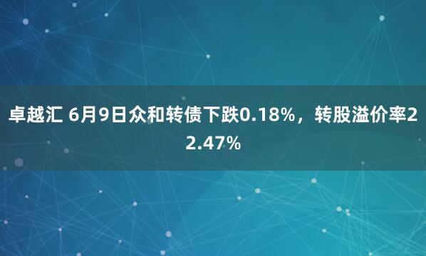 卓越汇 6月9日众和转债下跌0.18%，转股溢价率22.47%