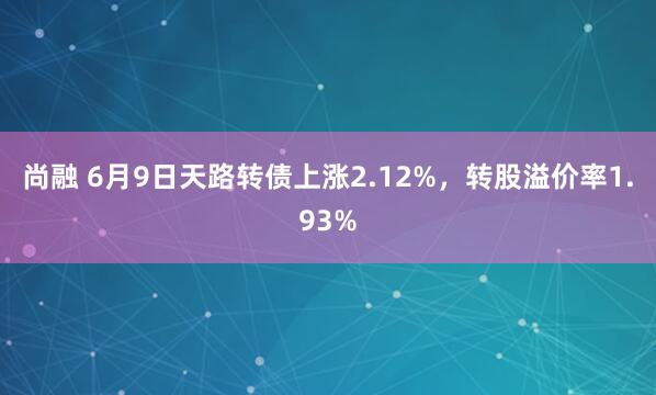 尚融 6月9日天路转债上涨2.12%，转股溢价率1.93%