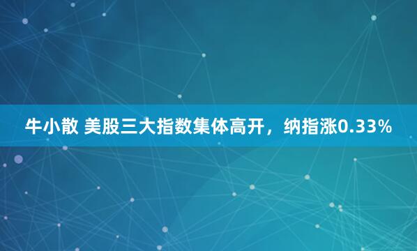 牛小散 美股三大指数集体高开，纳指涨0.33%