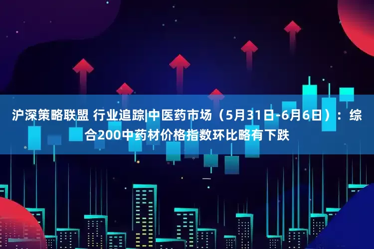 沪深策略联盟 行业追踪|中医药市场（5月31日-6月6日）：综合200中药材价格指数环比略有下跌