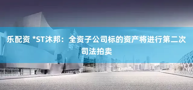 乐配资 *ST沐邦：全资子公司标的资产将进行第二次司法拍卖